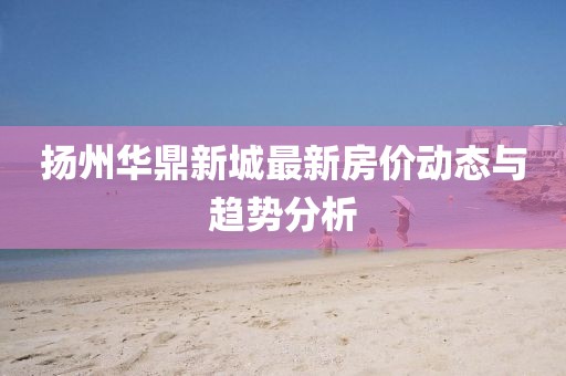 揚州華鼎新城最新房價動態(tài)與趨勢分析