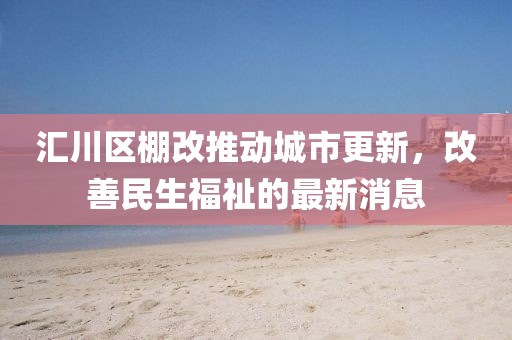 匯川區(qū)棚改推動(dòng)城市更新，改善民生福祉的最新消息