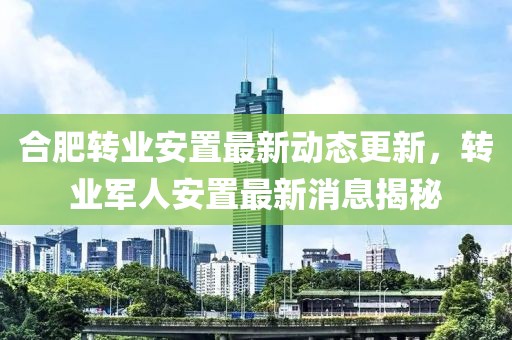 合肥轉業(yè)安置最新動態(tài)更新，轉業(yè)軍人安置最新消息揭秘