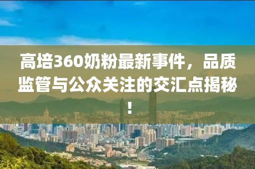 高培360奶粉最新事件，品質(zhì)監(jiān)管與公眾關(guān)注的交匯點(diǎn)揭秘！