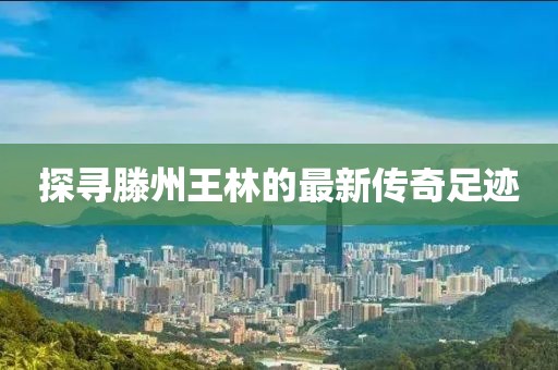 探尋滕州王林的最新傳奇足跡