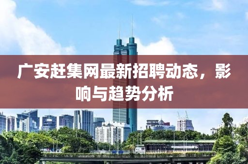廣安趕集網(wǎng)最新招聘動態(tài)，影響與趨勢分析
