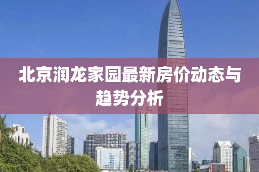 北京潤(rùn)龍家園最新房?jī)r(jià)動(dòng)態(tài)與趨勢(shì)分析