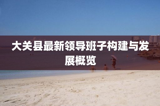 大關縣最新領導班子構建與發(fā)展概覽