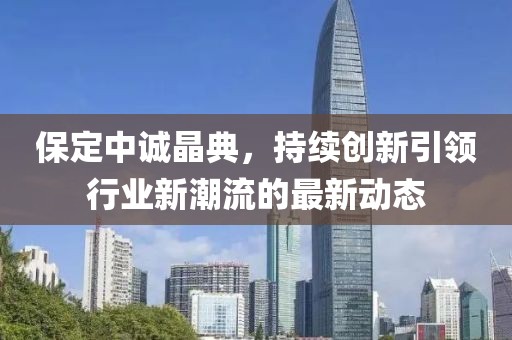 保定中誠晶典，持續(xù)創(chuàng)新引領行業(yè)新潮流的最新動態(tài)