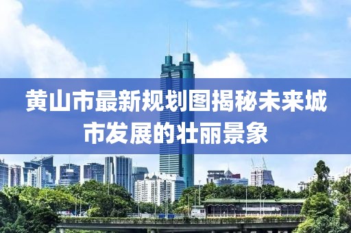 黃山市最新規(guī)劃圖揭秘未來城市發(fā)展的壯麗景象