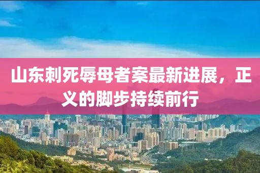 山東刺死辱母者案最新進(jìn)展，正義的腳步持續(xù)前行