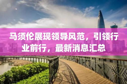 馬須倫展現(xiàn)領(lǐng)導(dǎo)風(fēng)范，引領(lǐng)行業(yè)前行，最新消息匯總