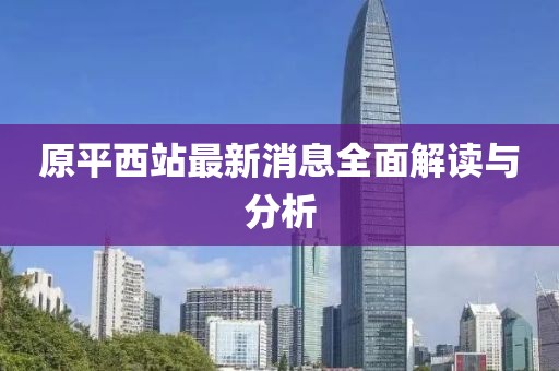 原平西站最新消息全面解讀與分析