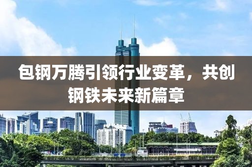 包鋼萬(wàn)騰引領(lǐng)行業(yè)變革，共創(chuàng)鋼鐵未來(lái)新篇章