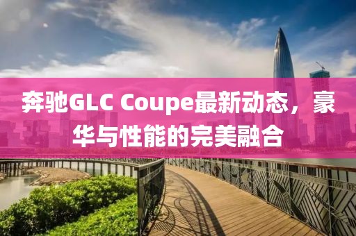 奔馳GLC Coupe最新動(dòng)態(tài)，豪華與性能的完美融合