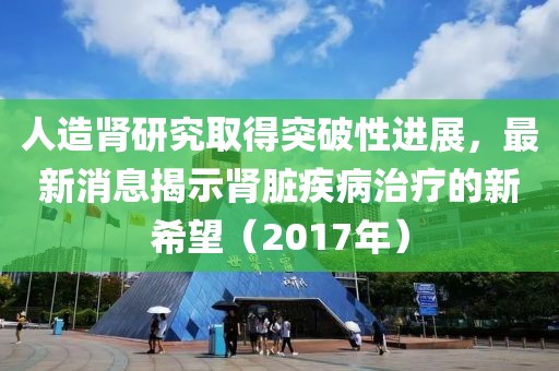 人造腎研究取得突破性進(jìn)展，最新消息揭示腎臟疾病治療的新希望（2017年）