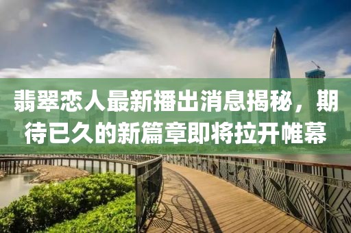 翡翠戀人最新播出消息揭秘，期待已久的新篇章即將拉開帷幕