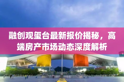 融創(chuàng)觀璽臺(tái)最新報(bào)價(jià)揭秘，高端房產(chǎn)市場(chǎng)動(dòng)態(tài)深度解析