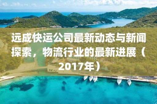 遠(yuǎn)成快運(yùn)公司最新動(dòng)態(tài)與新聞探索，物流行業(yè)的最新進(jìn)展（2017年）