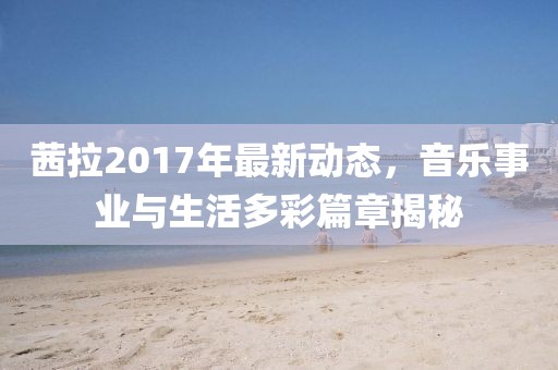 茜拉2017年最新動(dòng)態(tài)，音樂事業(yè)與生活多彩篇章揭秘