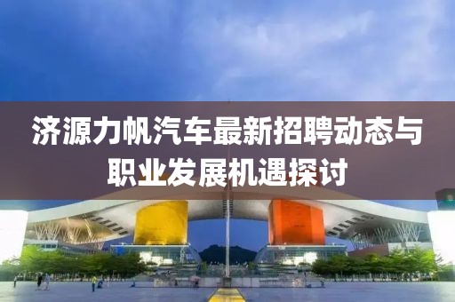 濟(jì)源力帆汽車最新招聘動(dòng)態(tài)與職業(yè)發(fā)展機(jī)遇探討
