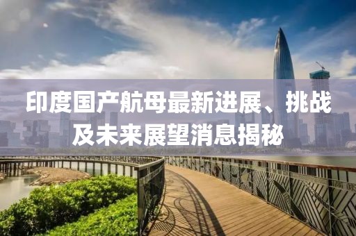 印度國產航母最新進展、挑戰(zhàn)及未來展望消息揭秘