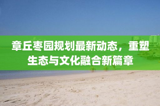 章丘棗園規(guī)劃最新動態(tài)，重塑生態(tài)與文化融合新篇章