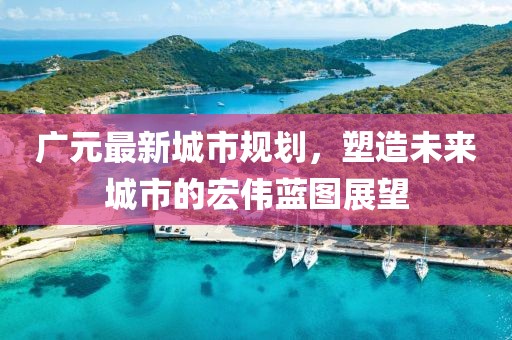 廣元最新城市規(guī)劃，塑造未來城市的宏偉藍圖展望