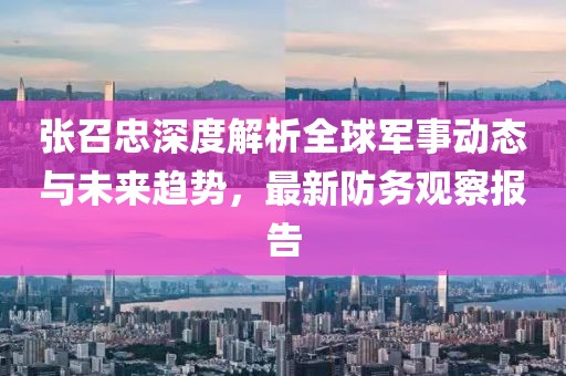 張召忠深度解析全球軍事動(dòng)態(tài)與未來(lái)趨勢(shì)，最新防務(wù)觀察報(bào)告