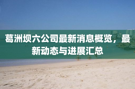 葛洲壩六公司最新消息概覽，最新動態(tài)與進展匯總
