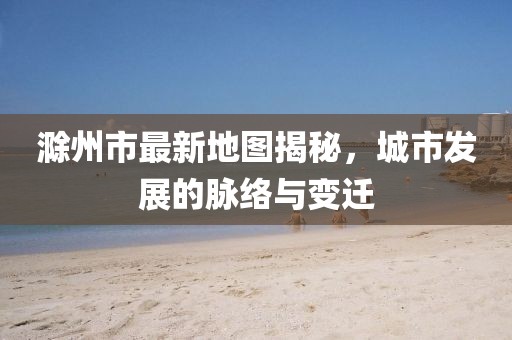 滁州市最新地圖揭秘，城市發(fā)展的脈絡(luò)與變遷