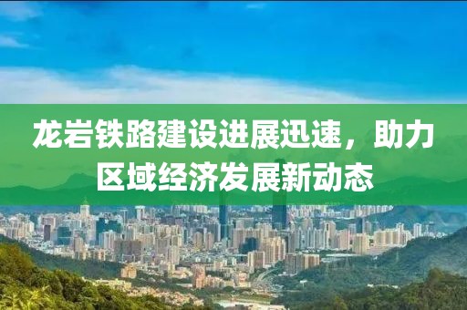 龍巖鐵路建設進展迅速，助力區(qū)域經(jīng)濟發(fā)展新動態(tài)