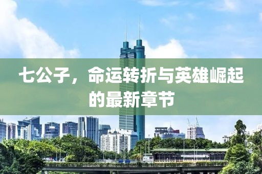 七公子，命運(yùn)轉(zhuǎn)折與英雄崛起的最新章節(jié)