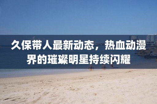 久保帶人最新動(dòng)態(tài)，熱血?jiǎng)勇绲蔫裁餍浅掷m(xù)閃耀