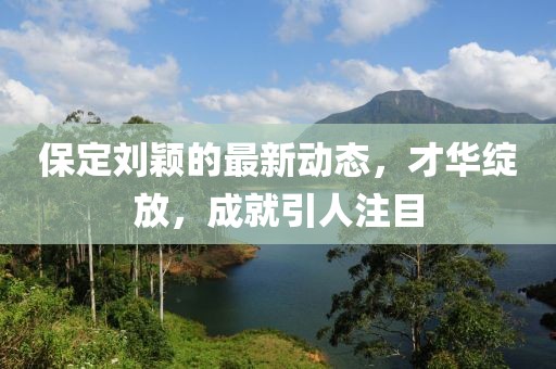保定劉穎的最新動(dòng)態(tài)，才華綻放，成就引人注目