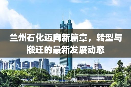 蘭州石化邁向新篇章，轉(zhuǎn)型與搬遷的最新發(fā)展動(dòng)態(tài)