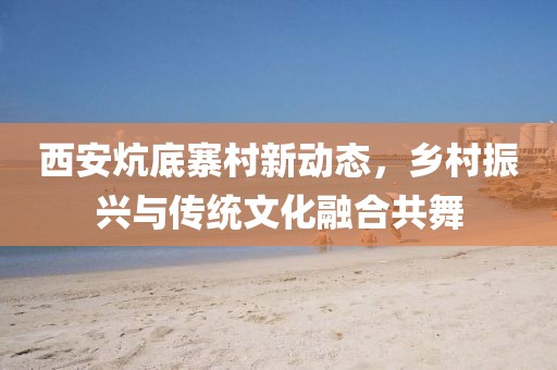 西安炕底寨村新動(dòng)態(tài)，鄉(xiāng)村振興與傳統(tǒng)文化融合共舞