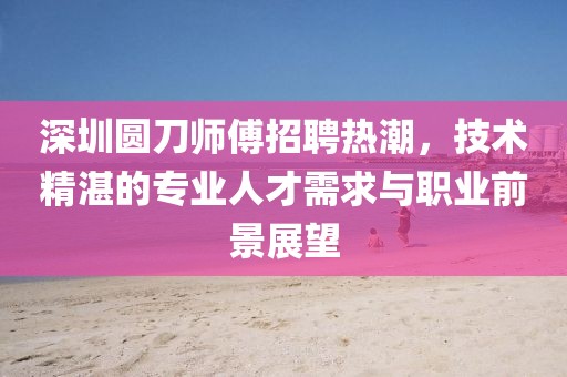深圳圓刀師傅招聘熱潮，技術(shù)精湛的專(zhuān)業(yè)人才需求與職業(yè)前景展望