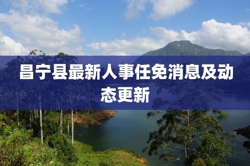 昌寧縣最新人事任免消息及動(dòng)態(tài)更新