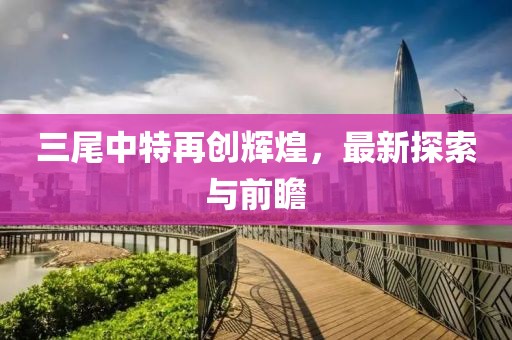 三尾中特再創(chuàng)輝煌，最新探索與前瞻