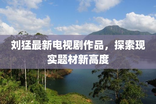 劉猛最新電視劇作品，探索現(xiàn)實題材新高度