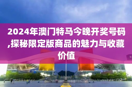 2024年澳門特馬今晚開獎號碼,探秘限定版商品的魅力與收藏價值