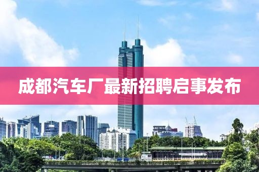 成都汽車廠最新招聘啟事發(fā)布