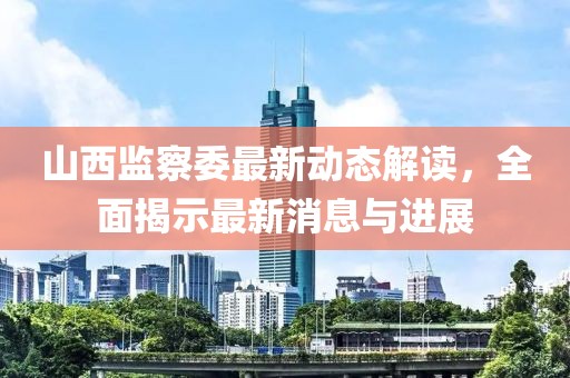 山西監(jiān)察委最新動態(tài)解讀，全面揭示最新消息與進展