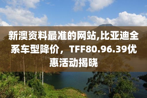 新澳資料最準(zhǔn)的網(wǎng)站,比亞迪全系車型降價，TFF80.96.39優(yōu)惠活動揭曉