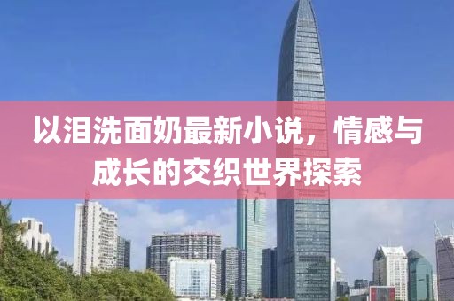 以淚洗面奶最新小說，情感與成長的交織世界探索