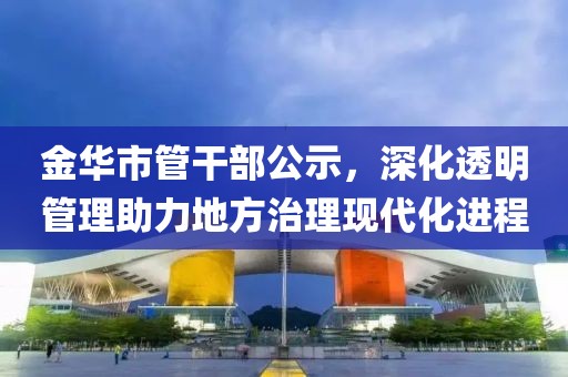 金華市管干部公示，深化透明管理助力地方治理現(xiàn)代化進(jìn)程