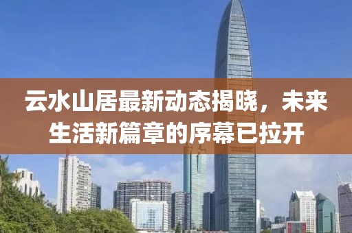 云水山居最新動(dòng)態(tài)揭曉，未來生活新篇章的序幕已拉開