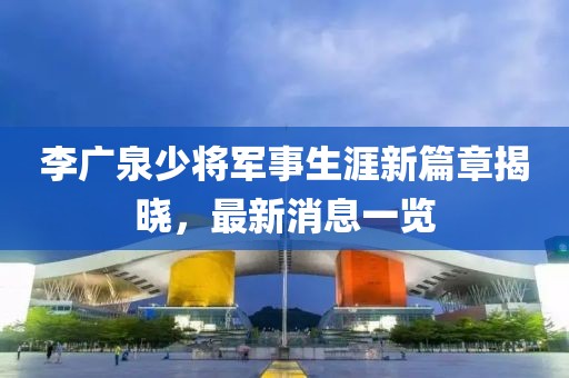 李廣泉少將軍事生涯新篇章揭曉，最新消息一覽