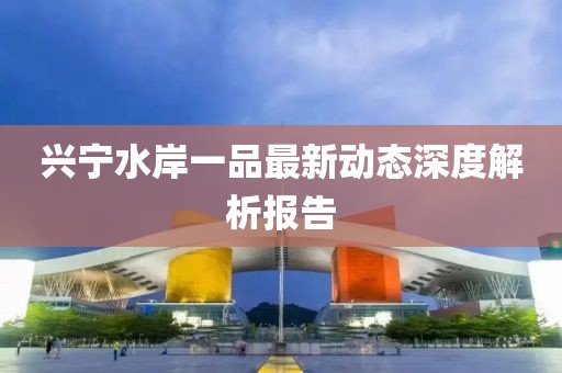 興寧水岸一品最新動(dòng)態(tài)深度解析報(bào)告