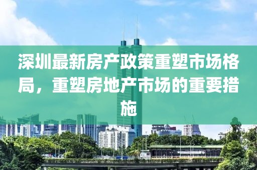 深圳最新房產(chǎn)政策重塑市場格局，重塑房地產(chǎn)市場的重要措施