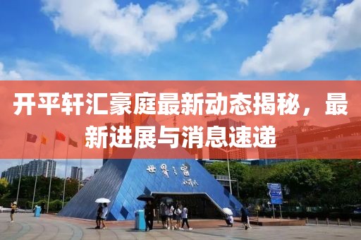 開平軒匯豪庭最新動態(tài)揭秘，最新進展與消息速遞
