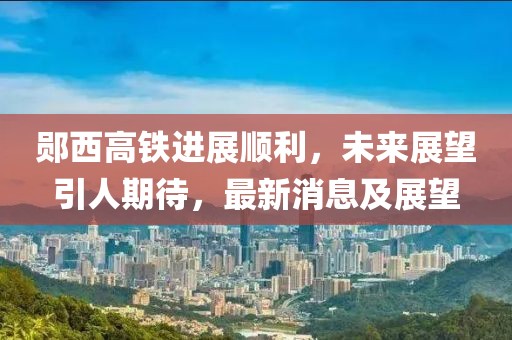 鄖西高鐵進(jìn)展順利，未來(lái)展望引人期待，最新消息及展望