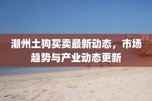 潮州土狗買賣最新動態(tài)，市場趨勢與產(chǎn)業(yè)動態(tài)更新